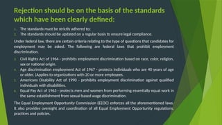 Rejection should be on the basis of the standards
which have been clearly defined:
1. The standards must be strictly adhered to;
2. The standards should be updated on a regular basis to ensure legal compliance.
Under federal law, there are certain criteria relating to the type of questions that candidates for
employment may be asked. The following are federal laws that prohibit employment
discrimination.
3. Civil Rights Act of 1964 - prohibits employment discrimination based on race, color, religion,
sex or national origin.
4. Age discrimination employment Act of 1967 - protects individuals who are 40 years of age
or older. (Applies to organizations with 20 or more employees.
5. Americans Disability Act of 1990 - prohibits employment discrimination against qualified
individuals with disabilities.
6. Equal Pay Act of 1963 - protects men and women from performing essentially equal work in
the same establishment from sexual based wage discrimination.
The Equal Employment Opportunity Commission (EEOC) enforces all the aforementioned laws.
It also provides oversight and coordination of all Equal Employment Opportunity regulations,
practices and policies.
 