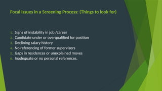 Focal issues in a Screening Process: (Things to look for)
1. Signs of instability in job /career
2. Candidate under or overqualified for position
3. Declining salary history
4. No referencing of former supervisors
5. Gaps in residences or unexplained moves
6. Inadequate or no personal references.
 