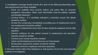 5. Investigative Coverage should include all or part of the following depending upon
job requirements and funds available:
a. Check any available local security indices and police files to ascertain
derogatory information. (Note: Such information must be publicly available
and lawfully obtained.)
b. Criminal history - if a candidate indicated a conviction record, the details
should be verified.
c. At least five consecutive immediately preceding year of employment and or
non-employment should be verified.
d. Any gaps in employment more than 30 days should be explained and be fully
explored.
e. Claimed residence for the period covered in employment and education
inquiries should be verified.
f. Criminal court records should be checked.
g. Listed and developed personal references are interviewed.
h. All education required for position should be verified.
i. Interviews of former employees and work associates.
6. Personal contact rather than telephone or mail queries is by far the most desirable
method of investigation.
 