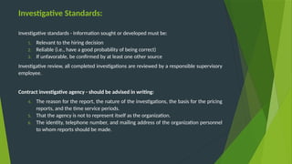 Investigative Standards:
Investigative standards - Information sought or developed must be:
1. Relevant to the hiring decision
2. Reliable (i.e., have a good probability of being correct)
3. If unfavorable, be confirmed by at least one other source
Investigative review, all completed investigations are reviewed by a responsible supervisory
employee.
Contract investigative agency - should be advised in writing:
4. The reason for the report, the nature of the investigations, the basis for the pricing
reports, and the time service periods.
5. That the agency is not to represent itself as the organization.
6. The identity, telephone number, and mailing address of the organization personnel
to whom reports should be made.
 