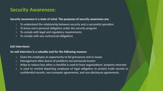 Security Awareness:
Security awareness is a state of mind. The purposes of security awareness are:
1. To understand the relationship between security and a successful operation
2. To know one’s personal obligation under the security program
3. To comply with legal and regulatory requirements
4. To comply with any contractual obligations
Exit Interviews:
An exit interview is a valuable tool for the following reasons:
5. Gives the employee an opportunity to list grievances and or issues
6. Management often learns of problems not previously known
7. Helps to reduce loss when a checklist is used to have organizations’ property returned
8. Is used to remind departing employee of legal obligation to protect trade secrets or
confidential records, non-compete agreements, and non-disclosure agreements.
 