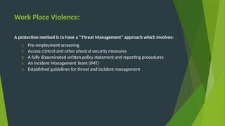 Work Place Violence:
A protection method is to have a “Threat Management” approach which involves:
1. Pre-employment screening
2. Access control and other physical security measures
3. A fully disseminated written policy statement and reporting procedures
4. An Incident Management Team (IMT)
5. Established guidelines for threat and incident management
 