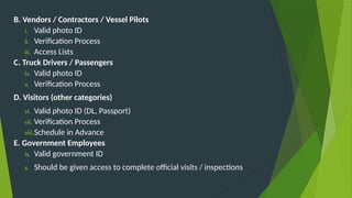 B. Vendors / Contractors / Vessel Pilots
i. Valid photo ID
ii. Verification Process
iii. Access Lists
C. Truck Drivers / Passengers
iv. Valid photo ID
v. Verification Process
D. Visitors (other categories)
vi. Valid photo ID (DL, Passport)
vii. Verification Process
viii.Schedule in Advance
E. Government Employees
ix. Valid government ID
x. Should be given access to complete official visits / inspections
 