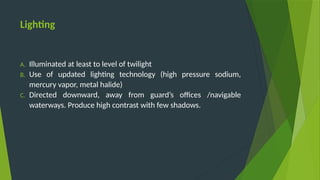 Lighting
A. Illuminated at least to level of twilight
B. Use of updated lighting technology (high pressure sodium,
mercury vapor, metal halide)
C. Directed downward, away from guard’s offices /navigable
waterways. Produce high contrast with few shadows.
 