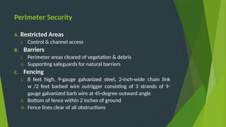 Perimeter Security
A. Restricted Areas
i. Control & channel access
B. Barriers
i. Perimeter areas cleared of vegetation & debris
ii. Supporting safeguards for natural barriers
C. Fencing
i. 8 feet high, 9-gauge galvanized steel, 2-inch-wide chain link
w /2 feet barbed wire outrigger consisting of 3 strands of 9-
gauge galvanized barb wire at 45-degree outward angle
ii. Bottom of fence within 2 inches of ground
iii. Fence lines clear of all obstructions
 