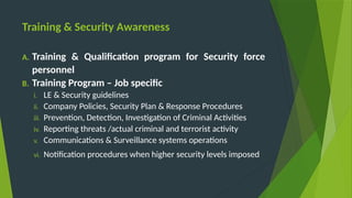 Training & Security Awareness
A. Training & Qualification program for Security force
personnel
B. Training Program – Job specific
i. LE & Security guidelines
ii. Company Policies, Security Plan & Response Procedures
iii. Prevention, Detection, Investigation of Criminal Activities
iv. Reporting threats /actual criminal and terrorist activity
v. Communications & Surveillance systems operations
vi. Notification procedures when higher security levels imposed
 
