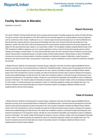 Find Industry reports, Company profiles
ReportLinker                                                                      and Market Statistics
                                                  >> Get this Report Now by email!



Facility Services in Slovakia
Published on June 2011

                                                                                                           Report Summary

The report IC Market Tracking Facility Services by the company Interconnection Consulting analyzes the market of Facility Services.
You get an overview of the development of the total market and the individual segments for example different customer segments
such as commercial, retail, industry, healthcare an so on, or service types and sub-services types such as Technical Maintenance,
Security Services, Cleaning Services, Accounting and Controlling and many more. All kind of services are devided into 3 big
segments, namely Technical (Hard), Soft and Entrepreneurial.The report presents market forecasts for all product segments and
regions for the upcoming three years, based on our econometric models. The Competition Analysis compares Market shares of the
TOP companies by different categories such as for service segments in terms of value for the last two business years as well as
rankings and changes in market shares. You also receive Information about the most important Factors of Influence concerning this
market. Interconnection Consulting focuses on complex industry oriented market research. Market studies on about 100 different
industries and countries are being published, including competition and distribution analyses. Additionally, market forecasts on
demand for the areas of brand value, pricing decision, product tests, customer satisfaction as well as market and distribution analyses
are provided.


1) Market Structure: Definition and demarcation of product groups, distribution channels and further segements2)Market Drivers:
Executive summary of the most important factors of influence3) Total Market Analyis: Overview about the development of the total
market and the individual segments as well as forecasts for the next 3 years4) Competition Analysis and Market Shares: Market
shares of the TOP manufacturers in terms of quantity and value for the last two business years as well as rankings and changes in
market shares.5)Methodology and Data Sources The market and competitive analysis is conducted through interviewing the most
important manufacturers in the respective industry. All data are cross-checked for plausibility and evaluated by means of additional
sources of information. The market models and forecasts are based on economic indicator models, which are developed individually
for each market. The influencing factors are analyzed by means of multivariate regression analysis and updated each year. The
economic indicators and environmental data are a result of secondary research of prestigious statistical institutes and are
supplemented by internal market analyses.




                                                                                                            Table of Content

1) Market Structure: Definition and demarcation of product groups, distribution channels and further segements2)Market Drivers:
Executive summary of the most important factors of influence3) Total Market Analyis: Overview about the development of the total
market and the individual segments as well as forecasts for the next 3 years4) Competition Analysis and Market Shares: Market
shares of the TOP manufacturers in terms of quantity and value for the last two business years as well as rankings and changes in
market shares.5)Methodology and Data Sources The market and competitive analysis is conducted through interviewing the most
important manufacturers in the respective industry. All data are cross-checked for plausibility and evaluated by means of additional
sources of information. The market models and forecasts are based on economic indicator models, which are developed individually
for each market. The influencing factors are analyzed by means of multivariate regression analysis and updated each year. The
economic indicators and environmental data are a result of secondary research of prestigious statistical institutes and are
supplemented by internal market analyses.




Facility Services in Slovakia (From Slideshare)                                                                                Page 1/3
 