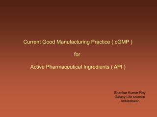 Current Good Manufacturing Practice ( cGMP )
for
Active Pharmaceutical Ingredients ( API )
Shankar Kumar Roy
Galaxy Life science
Ankleshwar
 