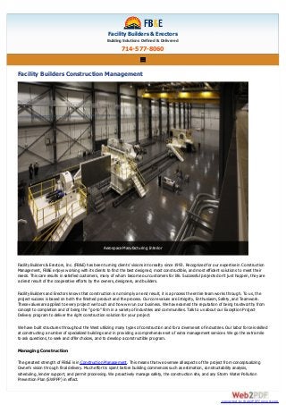 Facility Builders & Erectors
Building Solutions Defined & Delivered
714-577-8060
Facility Builders Construction Management
Facility Builders & Erectors, Inc. (FB&E) has been turning clients' visions into reality since 1993. Recognized for our expertise in Construction
Management, FB&E enjoys working with its clients to find the best designed, most constructible, and most efficient solutions to meet their
needs. This care results in satisfied customers, many of whom become our customers for life. Successful projects don't just happen, they are
a direct result of the cooperative efforts by the owners, designers, and builders.
Facility Builders and Erectors knows that construction is not simply an end result, it is a process the entire team works through. To us, the
project success is based on both the finished product and the process. Our core values are Integrity, Enthusiasm, Safety, and Teamwork.
These values are applied to every project we touch and how we run our business. We have earned the reputation of being trustworthy from
concept to completion and of being the "go-to" firm in a variety of industries and communities. Talk to us about our Exception Project
Delivery program to deliver the right construction solution for your project.
We have built structures throughout the West utilizing many types of construction and for a diverse set of industries. Our labor force is skilled
at constructing a number of specialized buildings and in providing a comprehensive set of extra management services. We go the extra mile
to ask questions, to seek and offer choices, and to develop a constructible program.
Managing Construction
The greatest strength of FB&E is in Construction Management. This means that we oversee all aspects of the project from conceptualizing
Owner's vision through final delivery. Much effort is spent before building commences such as estimation, constructability analysis,
scheduling, lender support, and permit processing. We proactively manage safety, the construction site, and any Storm Water Pollution
Prevention Plan (SWPPP) in effect.
Aerospace Manufacturing Interior
converted by Web2PDFConvert.com
 
