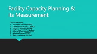 Facility Capacity Planning &
its Measurement
Group Members:
1. Sushmita Ghosh (10002)
2. Samriddhi Gouraha (10007)
3. Meghna Ranade (10078)
4. Meenal Chaurasiya (10145)
5. Meet Lalcheta (10097)
6. Ravindra Dhote (10126)
 