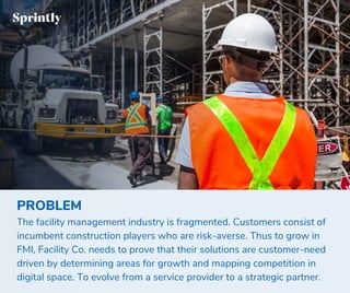 PROBLEM
The facility management industry is fragmented. Customers consist of
incumbent construction players who are risk-averse. Thus to grow in
FMI, Facility Co. needs to prove that their solutions are customer-need
driven by determining areas for growth and mapping competition in
digital space. To evolve from a service provider to a strategic partner.
 