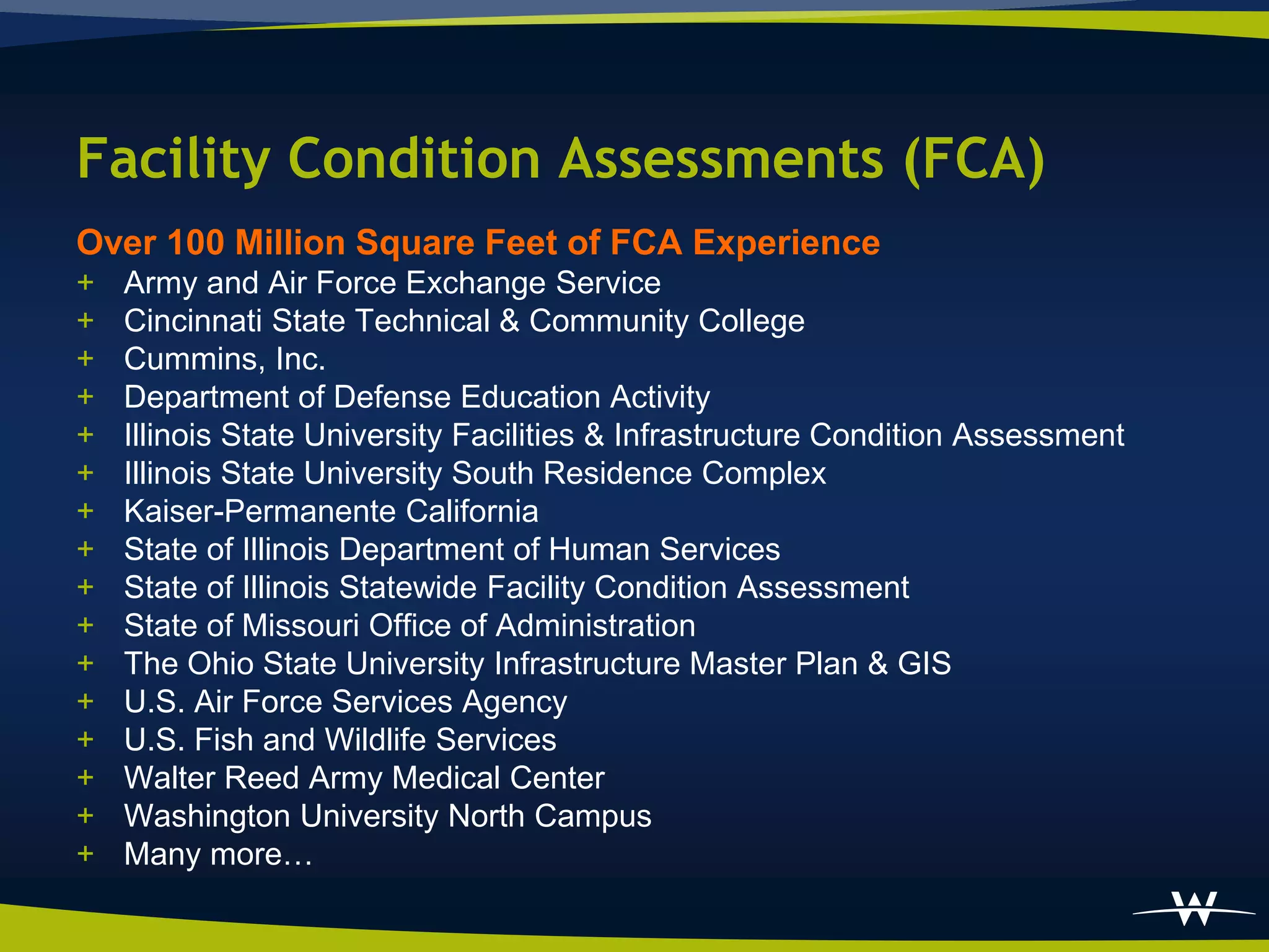 Facility Condition Assessments (FCA)
Over 100 Million Square Feet of FCA Experience
+   Army and Air Force Exchange Service
+   Cincinnati State Technical & Community College
+   Cummins, Inc.
+   Department of Defense Education Activity
+   Illinois State University Facilities & Infrastructure Condition Assessment
+   Illinois State University South Residence Complex
+   Kaiser-Permanente California
+   State of Illinois Department of Human Services
+   State of Illinois Statewide Facility Condition Assessment
+   State of Missouri Office of Administration
+   The Ohio State University Infrastructure Master Plan & GIS
+   U.S. Air Force Services Agency
+   U.S. Fish and Wildlife Services
+   Walter Reed Army Medical Center
+   Washington University North Campus
+   Many more…
 