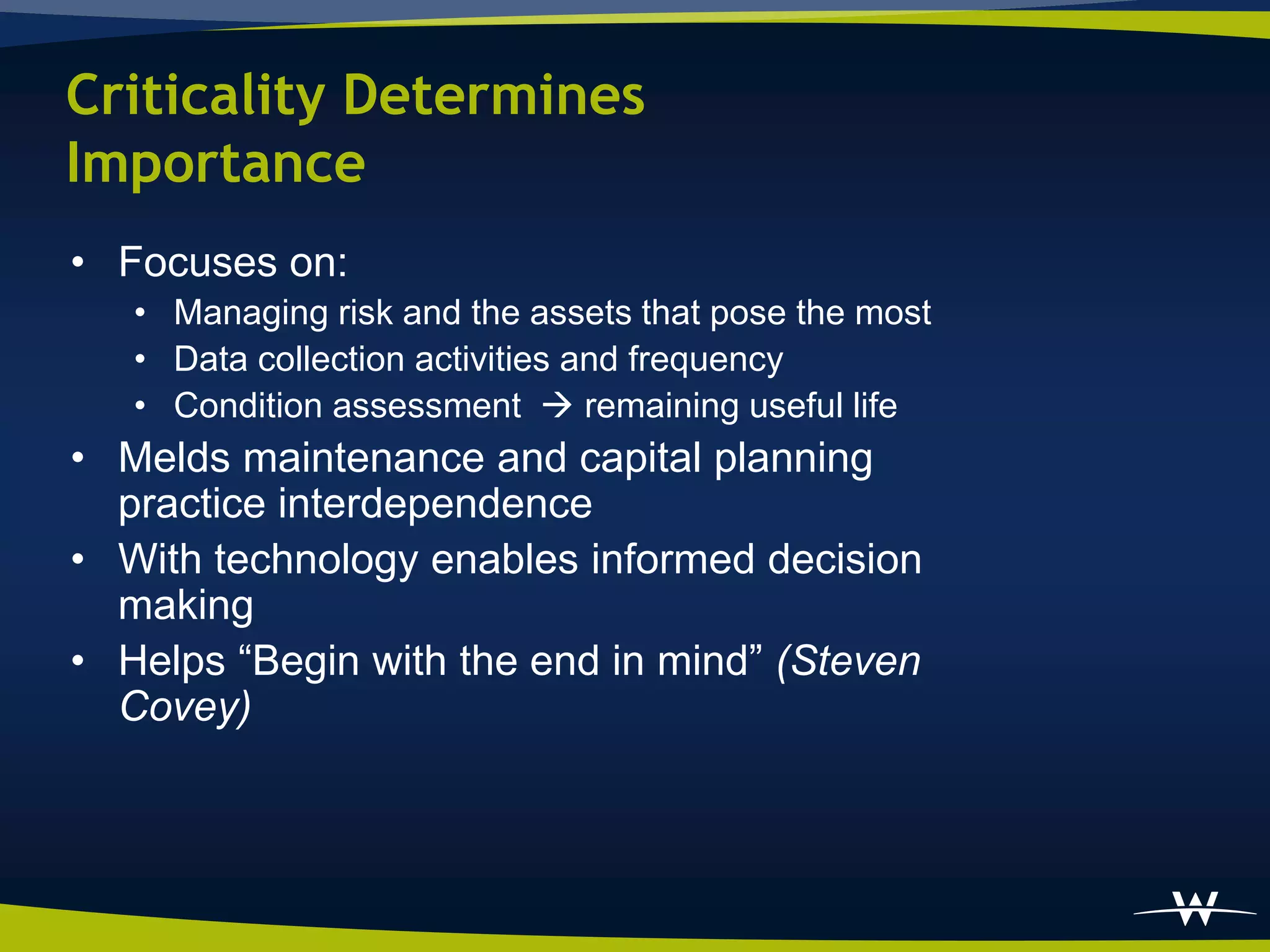 Criticality Determines
Importance
• Focuses on:
   • Managing risk and the assets that pose the most
   • Data collection activities and frequency
   • Condition assessment  remaining useful life
• Melds maintenance and capital planning
  practice interdependence
• With technology enables informed decision
  making
• Helps “Begin with the end in mind” (Steven
  Covey)
 