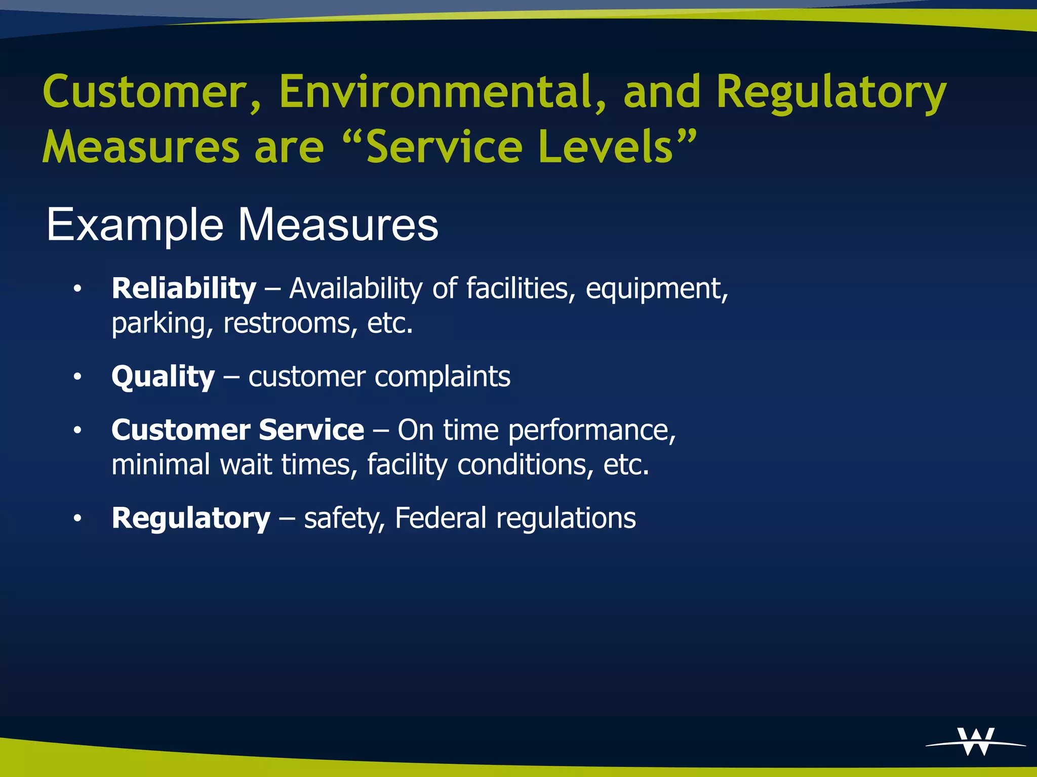 Customer, Environmental, and Regulatory
Measures are “Service Levels”
Example Measures
 • Reliability – Availability of facilities, equipment,
   parking, restrooms, etc.
 • Quality – customer complaints
 • Customer Service – On time performance,
   minimal wait times, facility conditions, etc.
 • Regulatory – safety, Federal regulations
 
