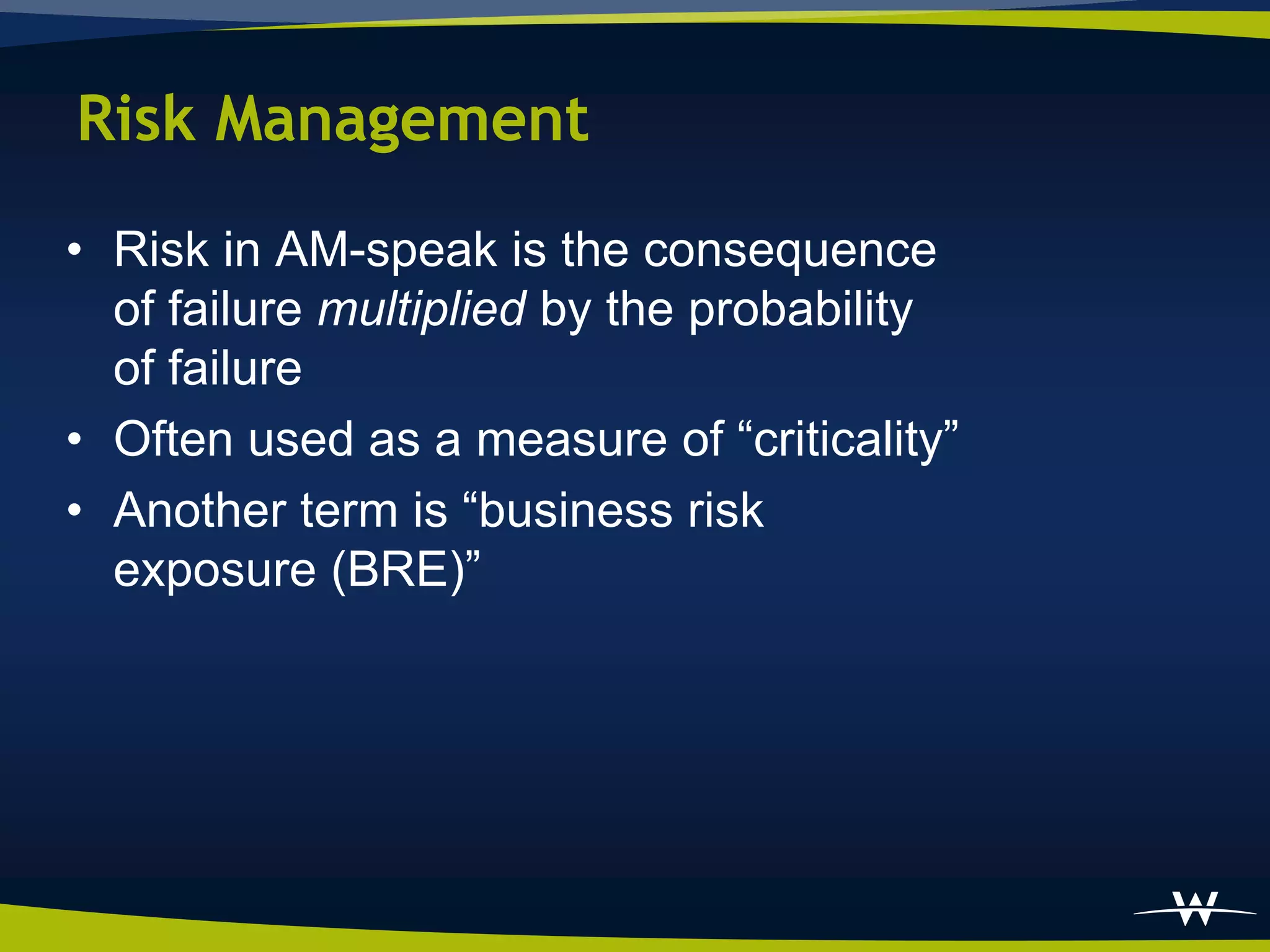 Risk Management
• Risk in AM-speak is the consequence
  of failure multiplied by the probability
  of failure
• Often used as a measure of “criticality”
• Another term is “business risk
  exposure (BRE)”
 