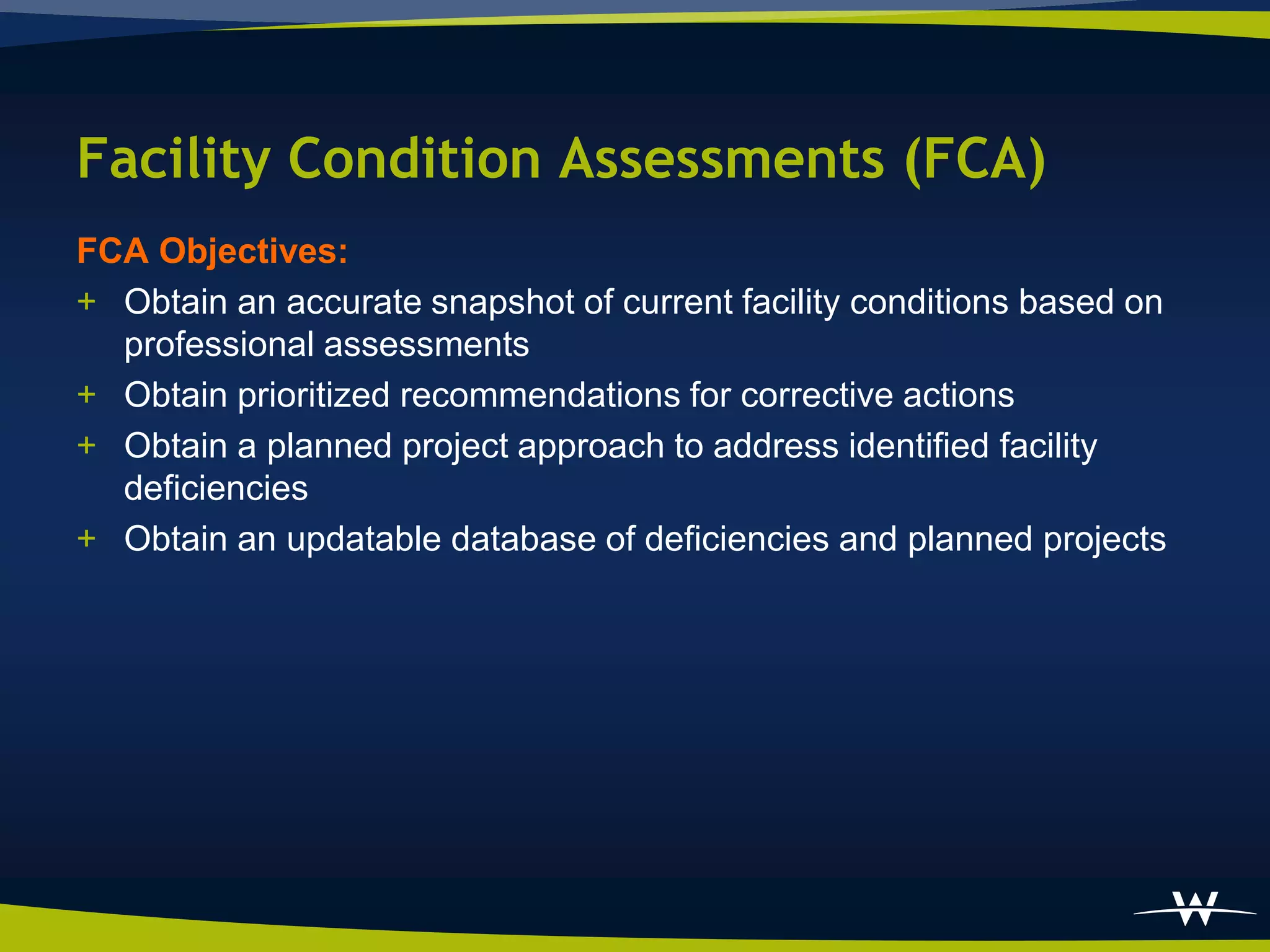 Facility Condition Assessments (FCA)
FCA Objectives:
+ Obtain an accurate snapshot of current facility conditions based on
  professional assessments
+ Obtain prioritized recommendations for corrective actions
+ Obtain a planned project approach to address identified facility
  deficiencies
+ Obtain an updatable database of deficiencies and planned projects
 