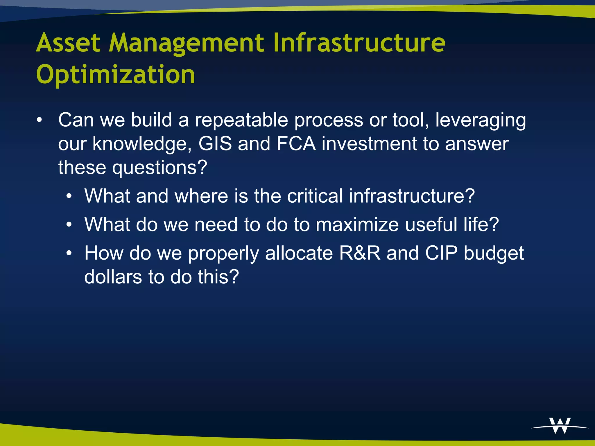 Asset Management Infrastructure
Optimization
• Can we build a repeatable process or tool, leveraging
  our knowledge, GIS and FCA investment to answer
  these questions?
   • What and where is the critical infrastructure?
   • What do we need to do to maximize useful life?
   • How do we properly allocate R&R and CIP budget
     dollars to do this?
 