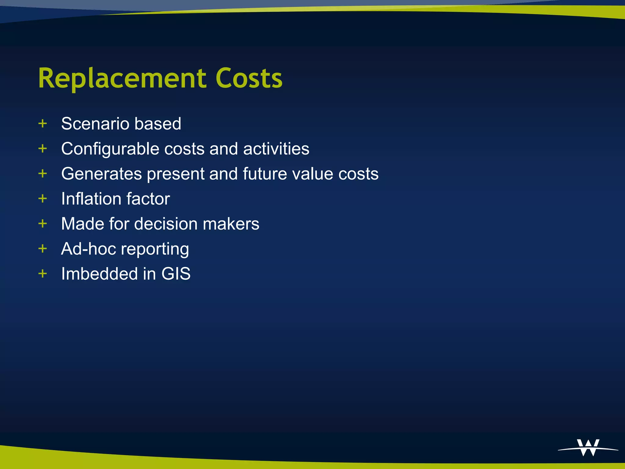 Replacement Costs
+   Scenario based
+   Configurable costs and activities
+   Generates present and future value costs
+   Inflation factor
+   Made for decision makers
+   Ad-hoc reporting
+   Imbedded in GIS
 