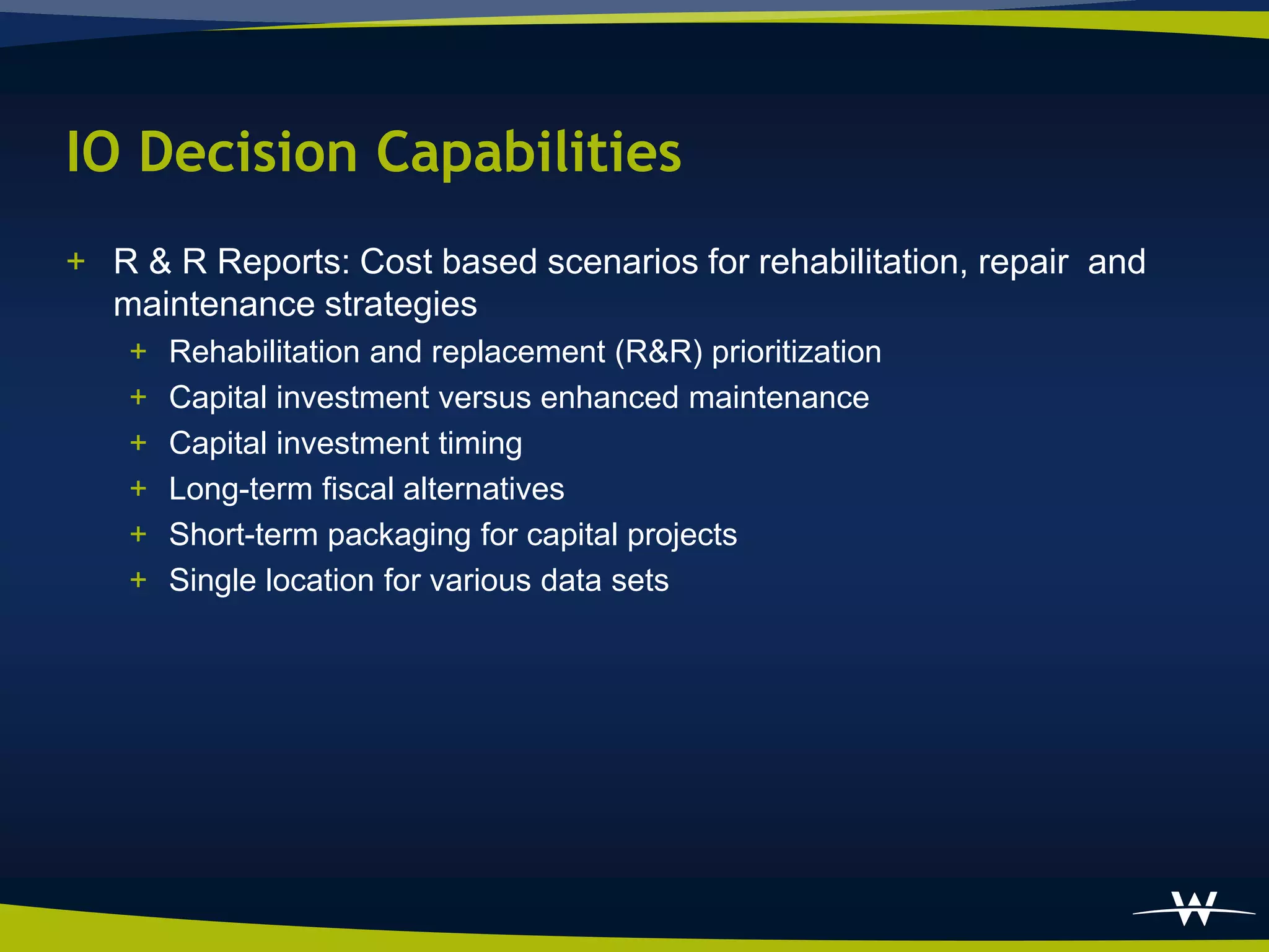 IO Decision Capabilities
+ R & R Reports: Cost based scenarios for rehabilitation, repair and
  maintenance strategies
   +   Rehabilitation and replacement (R&R) prioritization
   +   Capital investment versus enhanced maintenance
   +   Capital investment timing
   +   Long-term fiscal alternatives
   +   Short-term packaging for capital projects
   +   Single location for various data sets
 