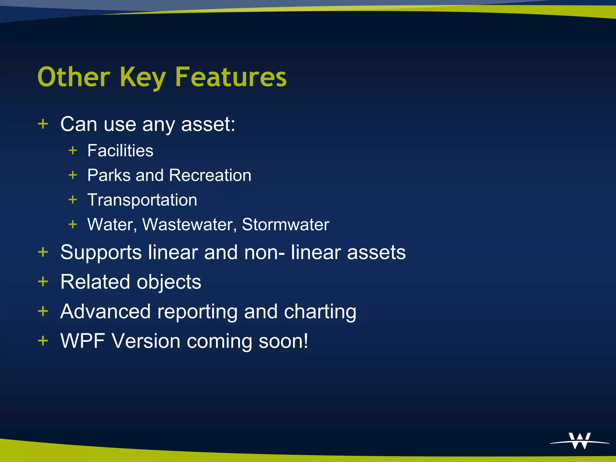 Other Key Features
+ Can use any asset:
    +   Facilities
    +   Parks and Recreation
    +   Transportation
    +   Water, Wastewater, Stormwater
+   Supports linear and non- linear assets
+   Related objects
+   Advanced reporting and charting
+   WPF Version coming soon!
 