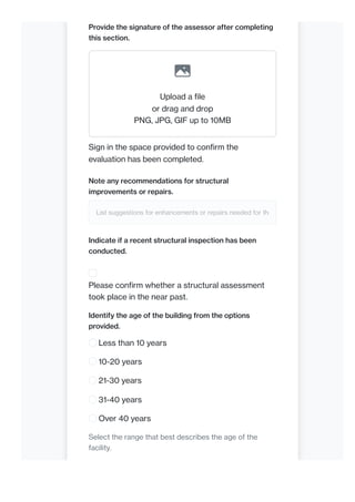 Provide the signature of the assessor after completing
this section.
Upload a file
or drag and drop
PNG, JPG, GIF up to 10MB
Sign in the space provided to confirm the
evaluation has been completed.
Note any recommendations for structural
improvements or repairs.
List suggestions for enhancements or repairs needed for the
Indicate if a recent structural inspection has been
conducted.
Please confirm whether a structural assessment
took place in the near past.
Identify the age of the building from the options
provided.
Less than 10 years
10-20 years
21-30 years
31-40 years
Over 40 years
Select the range that best describes the age of the
facility.
 
