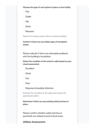 Choose the type of roof system in place on the facility.
Flat
Gable
Hip
Shed
Mansard
Select the roofing system that is currently installed.
Confirm if there are any visible signs of foundation
issues.
Please indicate if there are noticeable problems
with the building's foundation.
Select the condition of the exterior walls based on your
visual assessment.
Excellent
Good
Fair
Poor
Requires Immediate Attention
Evaluate the condition of the walls and choose the
appropriate option.
Determine if there are any existing safety barriers in
place.
Please confirm whether safety barriers or
guardrails are utilized around critical areas.
Utilities Assessment
 