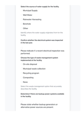 Select the source of water supply for the facility.
Municipal Supply
Well Water
Rainwater Harvesting
Borehole
Other
Identify where the water supply originates from for the
facility.
Confirm whether the electrical system was inspected
in the last year.
Please indicate if a recent electrical inspection was
performed.
Choose the type of waste management system
implemented at the facility.
On-site disposal
Municipal waste collection
Recycling program
Composting
None
Select the waste management option that accurately
describes the facility.
Determine if there are backup power systems available
in the facility.
Please state whether backup generators or
alternative power sources are present.
 