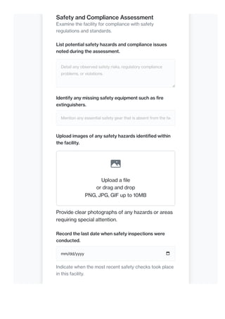 Safety and Compliance Assessment
Examine the facility for compliance with safety
regulations and standards.
List potential safety hazards and compliance issues
noted during the assessment.
Detail any observed safety risks, regulatory compliance
problems, or violations.
Identify any missing safety equipment such as fire
extinguishers.
Mention any essential safety gear that is absent from the fac
Upload images of any safety hazards identified within
the facility.
Upload a file
or drag and drop
PNG, JPG, GIF up to 10MB
Provide clear photographs of any hazards or areas
requiring special attention.
Record the last date when safety inspections were
conducted.
mm/dd/yyyy
Indicate when the most recent safety checks took place
in this facility.
 