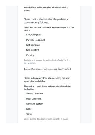 Indicate if the facility complies with local building
codes.
Please confirm whether all local regulations and
codes are being followed.
Select the status of fire safety measures in place at the
facility.
Fully Compliant
Partially Compliant
Not Compliant
Non-existent
Pending
Evaluate and choose the option that reflects the fire
safety status.
Confirm if emergency exit routes are clearly marked.
Please indicate whether all emergency exits are
signposted and visible.
Choose the type of fire detection system installed at
the facility.
Smoke Detectors
Heat Detectors
Sprinkler System
None
Other
Select the fire detection system currently in place.
 