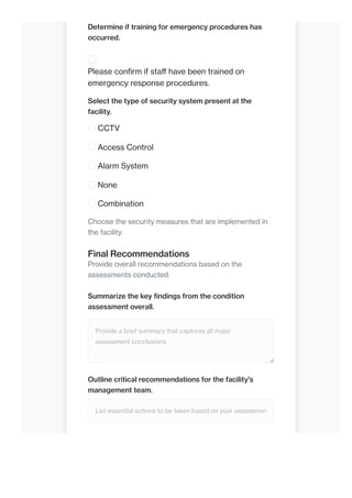 Determine if training for emergency procedures has
occurred.
Please confirm if staff have been trained on
emergency response procedures.
Select the type of security system present at the
facility.
CCTV
Access Control
Alarm System
None
Combination
Choose the security measures that are implemented in
the facility.
Final Recommendations
Provide overall recommendations based on the
assessments conducted.
Summarize the key findings from the condition
assessment overall.
Provide a brief summary that captures all major
assessment conclusions.
Outline critical recommendations for the facility's
management team.
List essential actions to be taken based on your assessmen
 