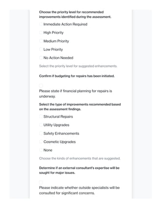 Choose the priority level for recommended
improvements identified during the assessment.
Immediate Action Required
High Priority
Medium Priority
Low Priority
No Action Needed
Select the priority level for suggested enhancements.
Confirm if budgeting for repairs has been initiated.
Please state if financial planning for repairs is
underway.
Select the type of improvements recommended based
on the assessment findings.
Structural Repairs
Utility Upgrades
Safety Enhancements
Cosmetic Upgrades
None
Choose the kinds of enhancements that are suggested.
Determine if an external consultant's expertise will be
sought for major issues.
Please indicate whether outside specialists will be
consulted for significant concerns.
 