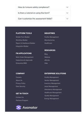 PLATFORM TOOLS
FM APPLICATIONS
INDUSTRIES
RESOURCES
COMPANY
GET IN TOUCH
ENTERPRISE SOLUTIONS
How do I ensure safety compliance?
Is there a tutorial on using this form?
Can I customize the assessment fields?
Mobile Form Builder
Workflow Builder
Report & Dashboard Builder
Integration Builder
Work Order Management
Inspections & Approvals
Enterprise BMS
Facility Management
Manufacturing
Healthcare
Blog
Webinar
eBooks
Help
Careers
About Us
Privacy Policy
Data Security
Contact Us
Partners Program
Facility Management
Vendor Management
Inventory Management
Asset Management
Attendance Management
Healthcare Management
Quality Management
Energy Management
 