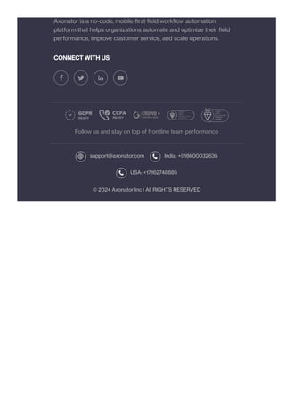 CONNECT WITH US
Follow us and stay on top of frontline team performance
support@axonator.com India: +918600032635
USA: +17162748885
© 2024 Axonator Inc ❘ All RIGHTS RESERVED
Axonator is a no-code, mobile-first field workflow automation
platform that helps organizations automate and optimize their field
performance, improve customer service, and scale operations.
 