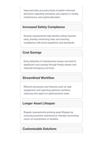 Improved data accuracy leads to better-informed
decisions regarding necessity and urgency in facility
maintenance and capital allocation.
Increased Safety Compliance
Routine assessments help identify safety hazards
early, thereby minimizing risks and ensuring
compliance with local regulations and standards.
Cost Savings
Early detection of maintenance issues can lead to
significant cost savings through timely repairs and
reduced emergency services.
Streamlined Workflow
Efficient processes and features such as task
assignment and reporting optimize workflow,
reducing time spent on administrative tasks.
Longer Asset Lifespan
Regular assessments prolong asset lifespan by
ensuring proactive maintenance, thereby maximizing
return on investments in facilities.
Customizable Solutions
 