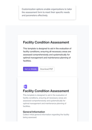 Facility Condition Assessment
This template is designed to aid in the evaluation of
facility conditions, ensuring all necessary areas are
assessed comprehensively and systematically for
optimal management and maintenance planning of
facilities.
Get on Mobile Download PDF
Facility Condition Assessment
This template is designed to aid in the evaluation of
facility conditions, ensuring all necessary areas are
assessed comprehensively and systematically for
optimal management and maintenance planning of
facilities.
General Information
Collect initial general information regarding the facility
being assessed.
Customization options enable organizations to tailor
the assessment form to meet their specific needs
and parameters effectively.
 