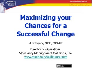 Maximizing your
  Chances for a
Successful Change
      Jim Taylor, CPE, CPMM
       Director of Operations,
Machinery Management Solutions, Inc.
   www.machineryhealthcare.com
 
