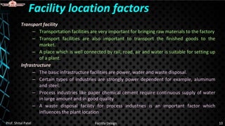 Transport facility
– Transportation facilities are very important for bringing raw materials to the factory
– Transport facilities are also important to transport the finished goods to the
market.
– A place which is well connected by rail, road, air and water is suitable for setting up
of a plant.
Infrastructure
– The basic infrastructure facilities are power, water and waste disposal.
– Certain types of industries are strongly power dependent for example, aluminum
and steel.
– Process industries like paper chemical cement require continuous supply of water
in large amount and in good quality
– A waste disposal facility for process industries is an important factor which
influences the plant location
Facility location factors
Prof. Shital Patel Facility Design 10
 