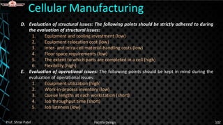 D. Evaluation of structural issues: The following points should be strictly adhered to during
the evaluation of structural issues:
1. Equipment and tooling investment (low)
2. Equipment relocation cost (low)
3. Inter- and intra-cell material-handling costs (low)
4. Floor space requirements (low)
5. The extent to which parts are completed in a cell (high)
6. Flexibility (high)
E. Evaluation of operational issues: The following points should be kept in mind during the
evaluation of operational issues:
1. Equipment utilization (high)
2. Work-in-process inventory (low)
3. Queue lengths at each workstation (short)
4. Job throughput time (short)
5. Job lateness (low)
Cellular Manufacturing
Prof. Shital Patel Facility Design 102
 