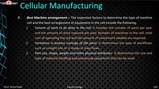 F. Best Machine arrangement :- The important factors to determine the type of machine
cell and the best arrangement of equipment in the cell include the following:
1. Volume of work to be done in the cell: It includes the number of parts per year
and the amount of work required per part. Number of machines in the cell, total
cost of operating the cell and the amount of investment needed are required.
2. Variations in process routings of the parts: It determines the type of workflows
such as straight line or U-shape or loop flows.
3. Part size, shape, weight and other physical attributes: It determines the size and
type of material handling and processing equipment that can be used.
Cellular Manufacturing
Prof. Shital Patel Facility Design 103
 