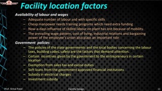 Availability of labour and wages
– Adequate number of labour and with specific skills
– Cheap manpower needs training programs which need extra funding
– Now-a-days influence of skilled labour on plant has lost because of mobility.
– The prevailing wage pattern, cost of living, industrial relations and bargaining
power of the employee's union also plays an important role
Government policies
– The policies of the state governments and the local bodies concerning the labour
laws, building codes, safety are the factors that demand attention.
– Certain incentives given by the government to the entrepreneurs in certain
location
– Exemption from sales tax and excise duties
– Soft loans from the government approved financial institutions
– Subsidy in electrical charges
– Investment subsidy
Facility location factors
Prof. Shital Patel Facility Design 11
 