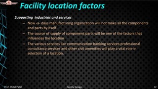 Supporting industries and services
– Now -a- days manufacturing organization will not make all the components
and parts by itself
– The source of supply of component parts will be one of the factors that
influences the location
– The various services like communication banking services professional
consultancy services and other civil amenities will play a vital role in
selection of a location.
Facility location factors
Prof. Shital Patel Facility Design 12
 