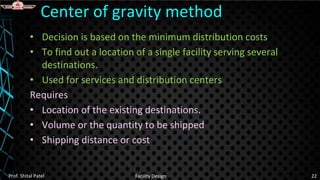 • Decision is based on the minimum distribution costs
• To find out a location of a single facility serving several
destinations.
• Used for services and distribution centers
Requires
• Location of the existing destinations.
• Volume or the quantity to be shipped
• Shipping distance or cost
Center of gravity method
Prof. Shital Patel Facility Design 22
 