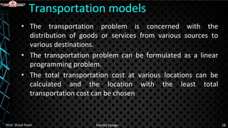• The transportation problem is concerned with the
distribution of goods or services from various sources to
various destinations.
• The transportation problem can be formulated as a linear
programming problem.
• The total transportation cost at various locations can be
calculated and the location with the least total
transportation cost can be chosen
Transportation models
Prof. Shital Patel Facility Design 28
 