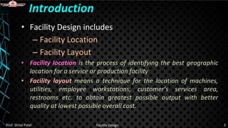 • Facility Design includes
– Facility Location
– Facility Layout
• Facility location is the process of identifying the best geographic
location for a service or production facility
• Facility layout means a technique for the location of machines,
utilities, employee workstations, customer’s services area,
restrooms etc. to obtain greatest possible output with better
quality at lowest possible overall cost.
Introduction
Prof. Shital Patel Facility Design 3
 