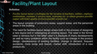 Definition
• Facility layout means a technique for the location of machines, utilities, employee
workstations, customer’s services area, restrooms etc. to obtain greatest possible
output with better quality at lowest possible overall cost.
• The layout consists of production areas, support areas, and the personnel
areas in the building
• The need for facilities layout design arises both in the process of designing
a new layout and in redesigning an existing layout. The need in the former
case is obvious but in the latter case it is because of many developments
as well as many problems within the facility such as change in the product
design, obsolescence of existing facilities, change in demand, frequent
accidents, more scrap and rework, market shift, introduction of a new
product etc.
Facility/Plant Layout
Prof. Shital Patel Facility Design 32
 