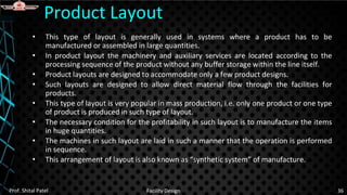 • This type of layout is generally used in systems where a product has to be
manufactured or assembled in large quantities.
• In product layout the machinery and auxiliary services are located according to the
processing sequence of the product without any buffer storage within the line itself.
• Product layouts are designed to accommodate only a few product designs.
• Such layouts are designed to allow direct material flow through the facilities for
products.
• This type of layout is very popular in mass production, i.e. only one product or one type
of product is produced in such type of layout.
• The necessary condition for the profitability in such layout is to manufacture the items
in huge quantities.
• The machines in such layout are laid in such a manner that the operation is performed
in sequence.
• This arrangement of layout is also known as “synthetic system” of manufacture.
Product Layout
Prof. Shital Patel Facility Design 36
 