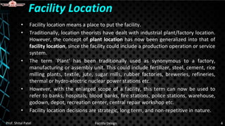 • Facility location means a place to put the facility.
• Traditionally, location theorists have dealt with industrial plant/factory location.
However, the concept of plant location has now been generalized into that of
facility location, since the facility could include a production operation or service
system.
• The term `Plant' has been traditionally used as synonymous to a factory,
manufacturing or assembly unit. This could include fertilizer, steel, cement, rice
milling plants, textile, jute, sugar mills, rubber factories, breweries, refineries,
thermal or hydro-electric nuclear power stations etc.
• However, with the enlarged scope of a facility, this term can now be used to
refer to banks, hospitals, blood banks, fire stations, police stations, warehouse,
godown, depot, recreation center, central repair workshop etc.
• Facility location decisions are strategic, long term, and non-repetitive in nature.
Facility Location
Prof. Shital Patel Facility Design 4
 
