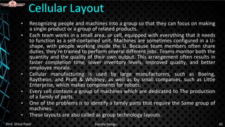 • Recognizing people and machines into a group so that they can focus on making
a single product or a group of related products.
• Each team works in a small area, or cell, equipped with everything that it needs
to function as a self-contained unit. Machines are sometimes configured in a U-
shape, with people working inside the U. Because team members often share
duties, they’re trained to perform several different jobs. Teams monitor both the
quantity and the quality of their own output. This arrangement often results in
faster completion time, lower inventory levels, improved quality, and better
employee morale.
• Cellular manufacturing is used by large manufacturers, such as Boeing,
Raytheon, and Pratt & Whitney, as well as by small companies, such as Little
Enterprise, which makes components for robots.
• Every cell contains a group of machines which are dedicated to The production
of a family of parts.
• One of the problems is to identify a family parts that require the Same group of
machines.
• These layouts are also called as group technology layouts.
Cellular Layout
Prof. Shital Patel Facility Design 45
 