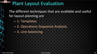 The different techniques that are available and useful
for layout planning are
– 1. Templates
– 2. Operations Sequence Analysis.
– 3. Line balancing.
Plant Layout Evaluation
Prof. Shital Patel Facility Design 49
 