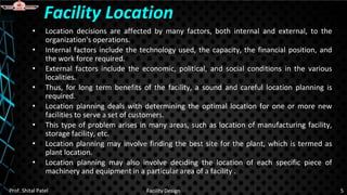 • Location decisions are affected by many factors, both internal and external, to the
organization's operations.
• Internal factors include the technology used, the capacity, the financial position, and
the work force required.
• External factors include the economic, political, and social conditions in the various
localities.
• Thus, for long term benefits of the facility, a sound and careful location planning is
required.
• Location planning deals with determining the optimal location for one or more new
facilities to serve a set of customers.
• This type of problem arises in many areas, such as location of manufacturing facility,
storage facility, etc.
• Location planning may involve finding the best site for the plant, which is termed as
plant location.
• Location planning may also involve deciding the location of each specific piece of
machinery and equipment in a particular area of a facility .
Facility Location
Prof. Shital Patel Facility Design 5
 